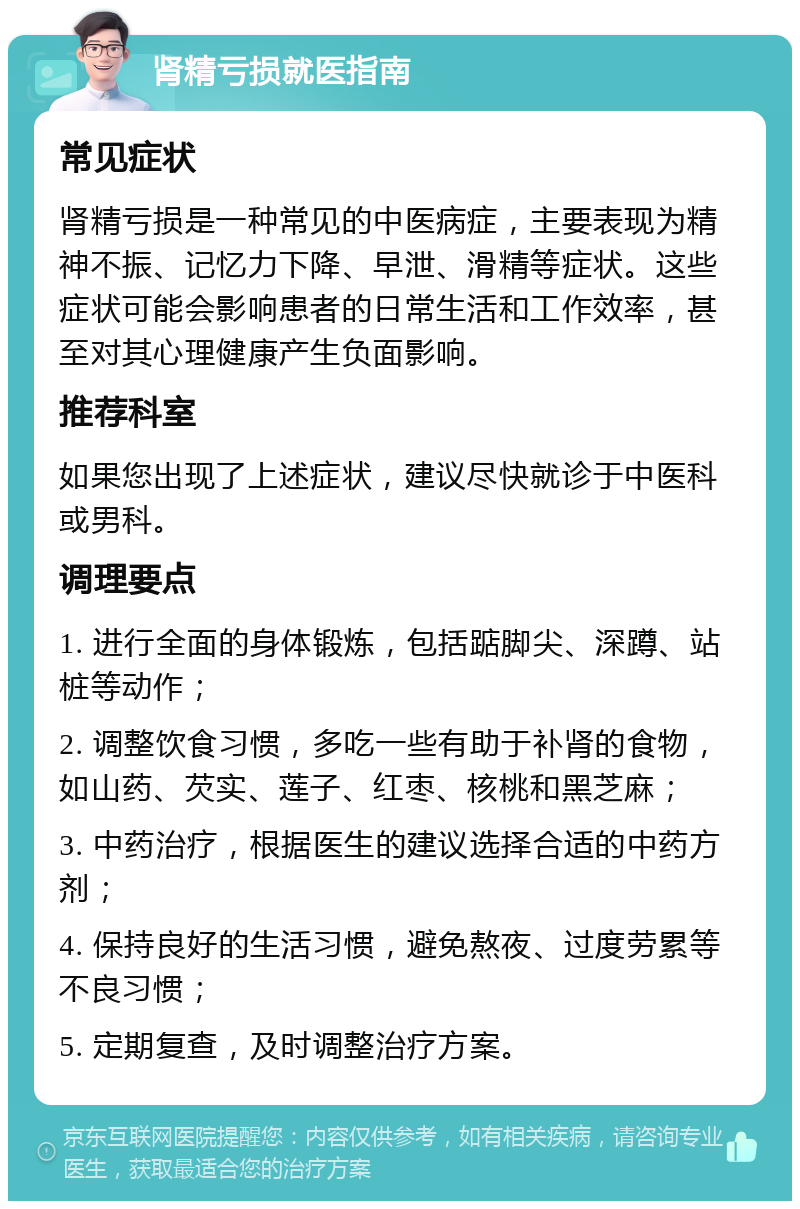 肾精亏损就医指南 常见症状 肾精亏损是一种常见的中医病症，主要表现为精神不振、记忆力下降、早泄、滑精等症状。这些症状可能会影响患者的日常生活和工作效率，甚至对其心理健康产生负面影响。 推荐科室 如果您出现了上述症状，建议尽快就诊于中医科或男科。 调理要点 1. 进行全面的身体锻炼，包括踮脚尖、深蹲、站桩等动作； 2. 调整饮食习惯，多吃一些有助于补肾的食物，如山药、芡实、莲子、红枣、核桃和黑芝麻； 3. 中药治疗，根据医生的建议选择合适的中药方剂； 4. 保持良好的生活习惯，避免熬夜、过度劳累等不良习惯； 5. 定期复查，及时调整治疗方案。