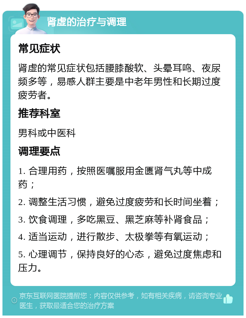 肾虚的治疗与调理 常见症状 肾虚的常见症状包括腰膝酸软、头晕耳鸣、夜尿频多等，易感人群主要是中老年男性和长期过度疲劳者。 推荐科室 男科或中医科 调理要点 1. 合理用药，按照医嘱服用金匮肾气丸等中成药； 2. 调整生活习惯，避免过度疲劳和长时间坐着； 3. 饮食调理，多吃黑豆、黑芝麻等补肾食品； 4. 适当运动，进行散步、太极拳等有氧运动； 5. 心理调节，保持良好的心态，避免过度焦虑和压力。