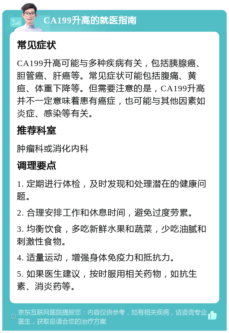 CA199升高的就医指南 常见症状 CA199升高可能与多种疾病有关，包括胰腺癌、胆管癌、肝癌等。常见症状可能包括腹痛、黄疸、体重下降等。但需要注意的是，CA199升高并不一定意味着患有癌症，也可能与其他因素如炎症、感染等有关。 推荐科室 肿瘤科或消化内科 调理要点 1. 定期进行体检，及时发现和处理潜在的健康问题。 2. 合理安排工作和休息时间，避免过度劳累。 3. 均衡饮食，多吃新鲜水果和蔬菜，少吃油腻和刺激性食物。 4. 适量运动，增强身体免疫力和抵抗力。 5. 如果医生建议，按时服用相关药物，如抗生素、消炎药等。