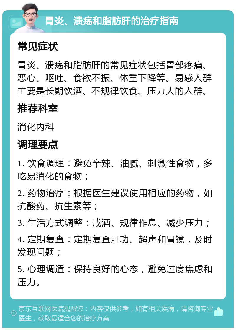 胃炎、溃疡和脂肪肝的治疗指南 常见症状 胃炎、溃疡和脂肪肝的常见症状包括胃部疼痛、恶心、呕吐、食欲不振、体重下降等。易感人群主要是长期饮酒、不规律饮食、压力大的人群。 推荐科室 消化内科 调理要点 1. 饮食调理：避免辛辣、油腻、刺激性食物，多吃易消化的食物； 2. 药物治疗：根据医生建议使用相应的药物，如抗酸药、抗生素等； 3. 生活方式调整：戒酒、规律作息、减少压力； 4. 定期复查：定期复查肝功、超声和胃镜，及时发现问题； 5. 心理调适：保持良好的心态，避免过度焦虑和压力。