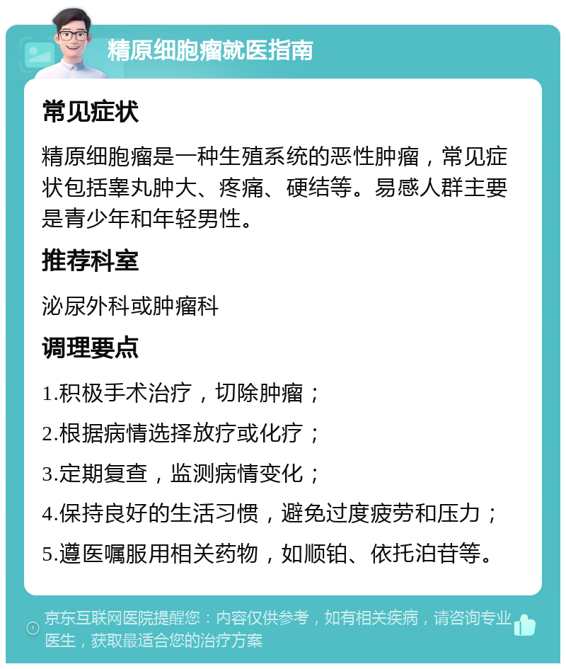 精原细胞瘤就医指南 常见症状 精原细胞瘤是一种生殖系统的恶性肿瘤，常见症状包括睾丸肿大、疼痛、硬结等。易感人群主要是青少年和年轻男性。 推荐科室 泌尿外科或肿瘤科 调理要点 1.积极手术治疗，切除肿瘤； 2.根据病情选择放疗或化疗； 3.定期复查，监测病情变化； 4.保持良好的生活习惯，避免过度疲劳和压力； 5.遵医嘱服用相关药物，如顺铂、依托泊苷等。