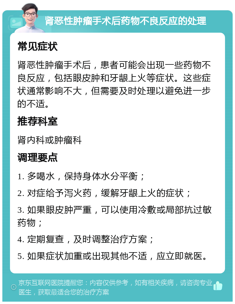 肾恶性肿瘤手术后药物不良反应的处理 常见症状 肾恶性肿瘤手术后，患者可能会出现一些药物不良反应，包括眼皮肿和牙龈上火等症状。这些症状通常影响不大，但需要及时处理以避免进一步的不适。 推荐科室 肾内科或肿瘤科 调理要点 1. 多喝水，保持身体水分平衡； 2. 对症给予泻火药，缓解牙龈上火的症状； 3. 如果眼皮肿严重，可以使用冷敷或局部抗过敏药物； 4. 定期复查，及时调整治疗方案； 5. 如果症状加重或出现其他不适，应立即就医。