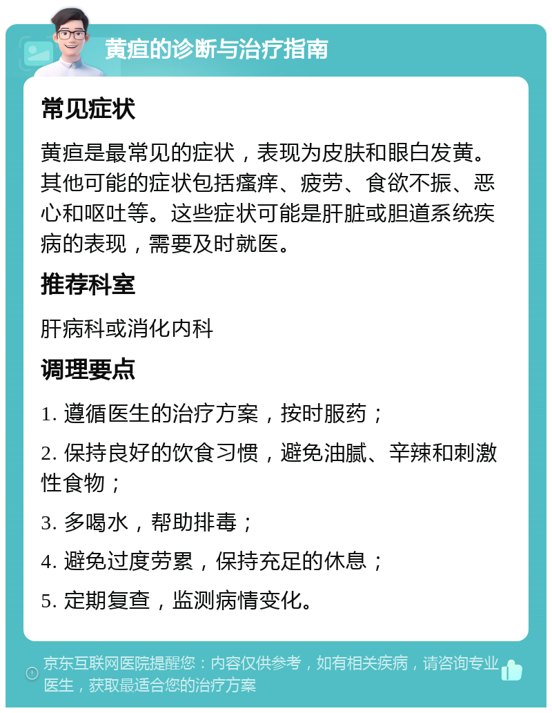 黄疸的诊断与治疗指南 常见症状 黄疸是最常见的症状，表现为皮肤和眼白发黄。其他可能的症状包括瘙痒、疲劳、食欲不振、恶心和呕吐等。这些症状可能是肝脏或胆道系统疾病的表现，需要及时就医。 推荐科室 肝病科或消化内科 调理要点 1. 遵循医生的治疗方案，按时服药； 2. 保持良好的饮食习惯，避免油腻、辛辣和刺激性食物； 3. 多喝水，帮助排毒； 4. 避免过度劳累，保持充足的休息； 5. 定期复查，监测病情变化。