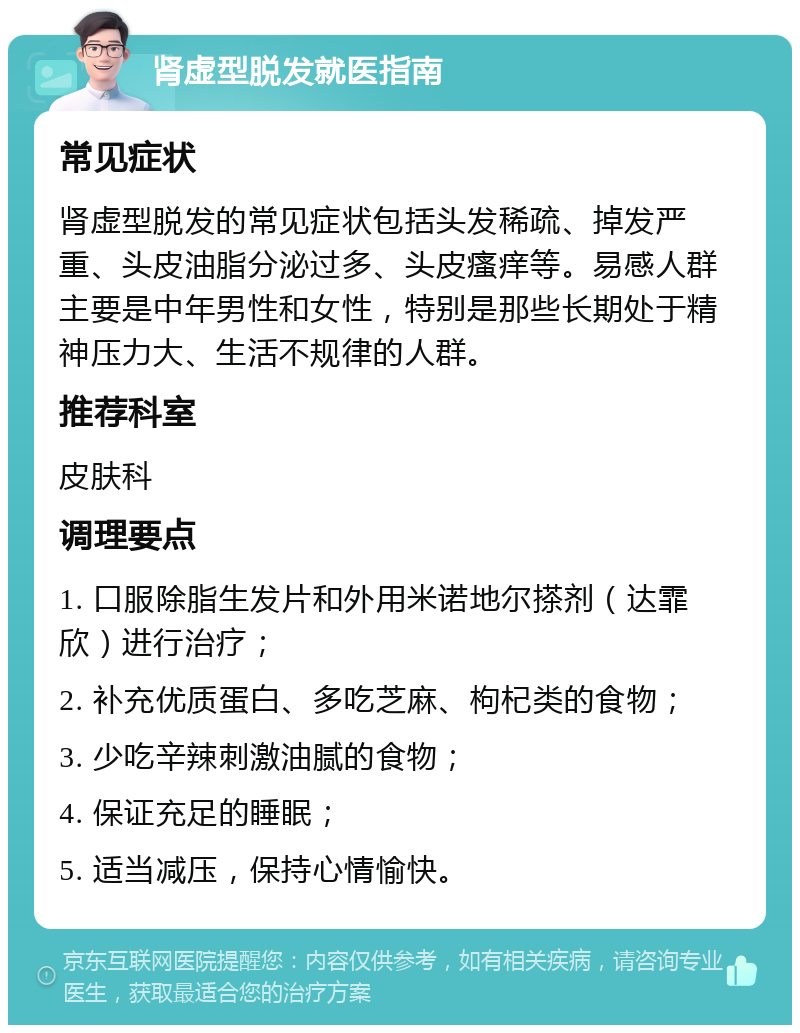 肾虚型脱发就医指南 常见症状 肾虚型脱发的常见症状包括头发稀疏、掉发严重、头皮油脂分泌过多、头皮瘙痒等。易感人群主要是中年男性和女性，特别是那些长期处于精神压力大、生活不规律的人群。 推荐科室 皮肤科 调理要点 1. 口服除脂生发片和外用米诺地尔搽剂（达霏欣）进行治疗； 2. 补充优质蛋白、多吃芝麻、枸杞类的食物； 3. 少吃辛辣刺激油腻的食物； 4. 保证充足的睡眠； 5. 适当减压，保持心情愉快。