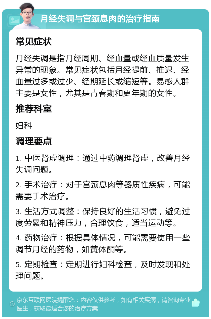 月经失调与宫颈息肉的治疗指南 常见症状 月经失调是指月经周期、经血量或经血质量发生异常的现象。常见症状包括月经提前、推迟、经血量过多或过少、经期延长或缩短等。易感人群主要是女性，尤其是青春期和更年期的女性。 推荐科室 妇科 调理要点 1. 中医肾虚调理：通过中药调理肾虚，改善月经失调问题。 2. 手术治疗：对于宫颈息肉等器质性疾病，可能需要手术治疗。 3. 生活方式调整：保持良好的生活习惯，避免过度劳累和精神压力，合理饮食，适当运动等。 4. 药物治疗：根据具体情况，可能需要使用一些调节月经的药物，如黄体酮等。 5. 定期检查：定期进行妇科检查，及时发现和处理问题。