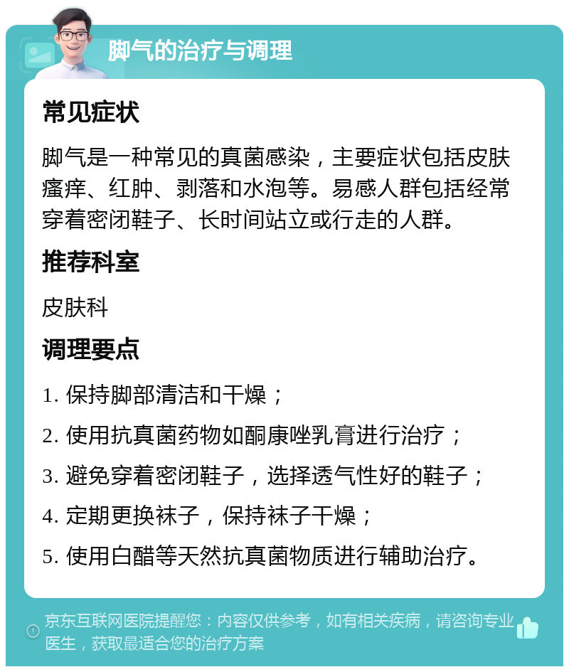 脚气的治疗与调理 常见症状 脚气是一种常见的真菌感染，主要症状包括皮肤瘙痒、红肿、剥落和水泡等。易感人群包括经常穿着密闭鞋子、长时间站立或行走的人群。 推荐科室 皮肤科 调理要点 1. 保持脚部清洁和干燥； 2. 使用抗真菌药物如酮康唑乳膏进行治疗； 3. 避免穿着密闭鞋子，选择透气性好的鞋子； 4. 定期更换袜子，保持袜子干燥； 5. 使用白醋等天然抗真菌物质进行辅助治疗。