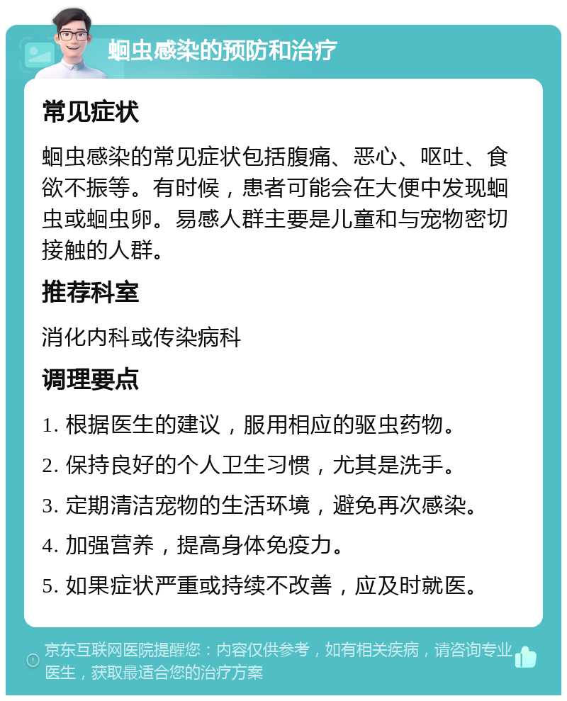 蛔虫感染的预防和治疗 常见症状 蛔虫感染的常见症状包括腹痛、恶心、呕吐、食欲不振等。有时候，患者可能会在大便中发现蛔虫或蛔虫卵。易感人群主要是儿童和与宠物密切接触的人群。 推荐科室 消化内科或传染病科 调理要点 1. 根据医生的建议，服用相应的驱虫药物。 2. 保持良好的个人卫生习惯，尤其是洗手。 3. 定期清洁宠物的生活环境，避免再次感染。 4. 加强营养，提高身体免疫力。 5. 如果症状严重或持续不改善，应及时就医。