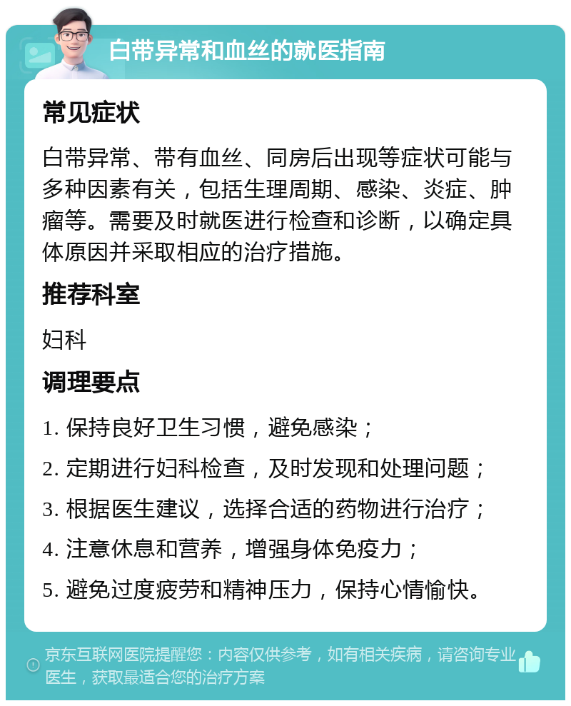 白带异常和血丝的就医指南 常见症状 白带异常、带有血丝、同房后出现等症状可能与多种因素有关，包括生理周期、感染、炎症、肿瘤等。需要及时就医进行检查和诊断，以确定具体原因并采取相应的治疗措施。 推荐科室 妇科 调理要点 1. 保持良好卫生习惯，避免感染； 2. 定期进行妇科检查，及时发现和处理问题； 3. 根据医生建议，选择合适的药物进行治疗； 4. 注意休息和营养，增强身体免疫力； 5. 避免过度疲劳和精神压力，保持心情愉快。