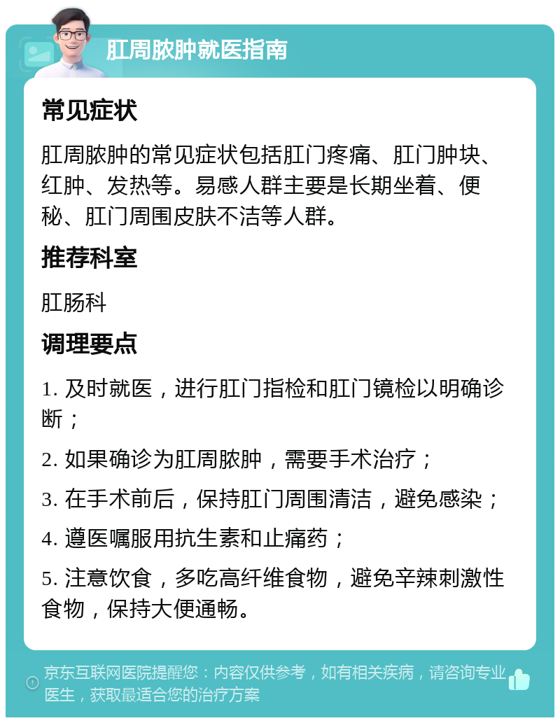 肛周脓肿就医指南 常见症状 肛周脓肿的常见症状包括肛门疼痛、肛门肿块、红肿、发热等。易感人群主要是长期坐着、便秘、肛门周围皮肤不洁等人群。 推荐科室 肛肠科 调理要点 1. 及时就医，进行肛门指检和肛门镜检以明确诊断； 2. 如果确诊为肛周脓肿，需要手术治疗； 3. 在手术前后，保持肛门周围清洁，避免感染； 4. 遵医嘱服用抗生素和止痛药； 5. 注意饮食，多吃高纤维食物，避免辛辣刺激性食物，保持大便通畅。