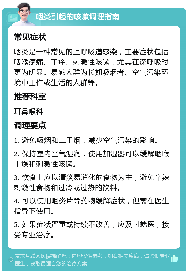 咽炎引起的咳嗽调理指南 常见症状 咽炎是一种常见的上呼吸道感染，主要症状包括咽喉疼痛、干痒、刺激性咳嗽，尤其在深呼吸时更为明显。易感人群为长期吸烟者、空气污染环境中工作或生活的人群等。 推荐科室 耳鼻喉科 调理要点 1. 避免吸烟和二手烟，减少空气污染的影响。 2. 保持室内空气湿润，使用加湿器可以缓解咽喉干燥和刺激性咳嗽。 3. 饮食上应以清淡易消化的食物为主，避免辛辣刺激性食物和过冷或过热的饮料。 4. 可以使用咽炎片等药物缓解症状，但需在医生指导下使用。 5. 如果症状严重或持续不改善，应及时就医，接受专业治疗。