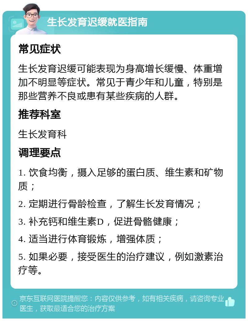 生长发育迟缓就医指南 常见症状 生长发育迟缓可能表现为身高增长缓慢、体重增加不明显等症状。常见于青少年和儿童，特别是那些营养不良或患有某些疾病的人群。 推荐科室 生长发育科 调理要点 1. 饮食均衡，摄入足够的蛋白质、维生素和矿物质； 2. 定期进行骨龄检查，了解生长发育情况； 3. 补充钙和维生素D，促进骨骼健康； 4. 适当进行体育锻炼，增强体质； 5. 如果必要，接受医生的治疗建议，例如激素治疗等。