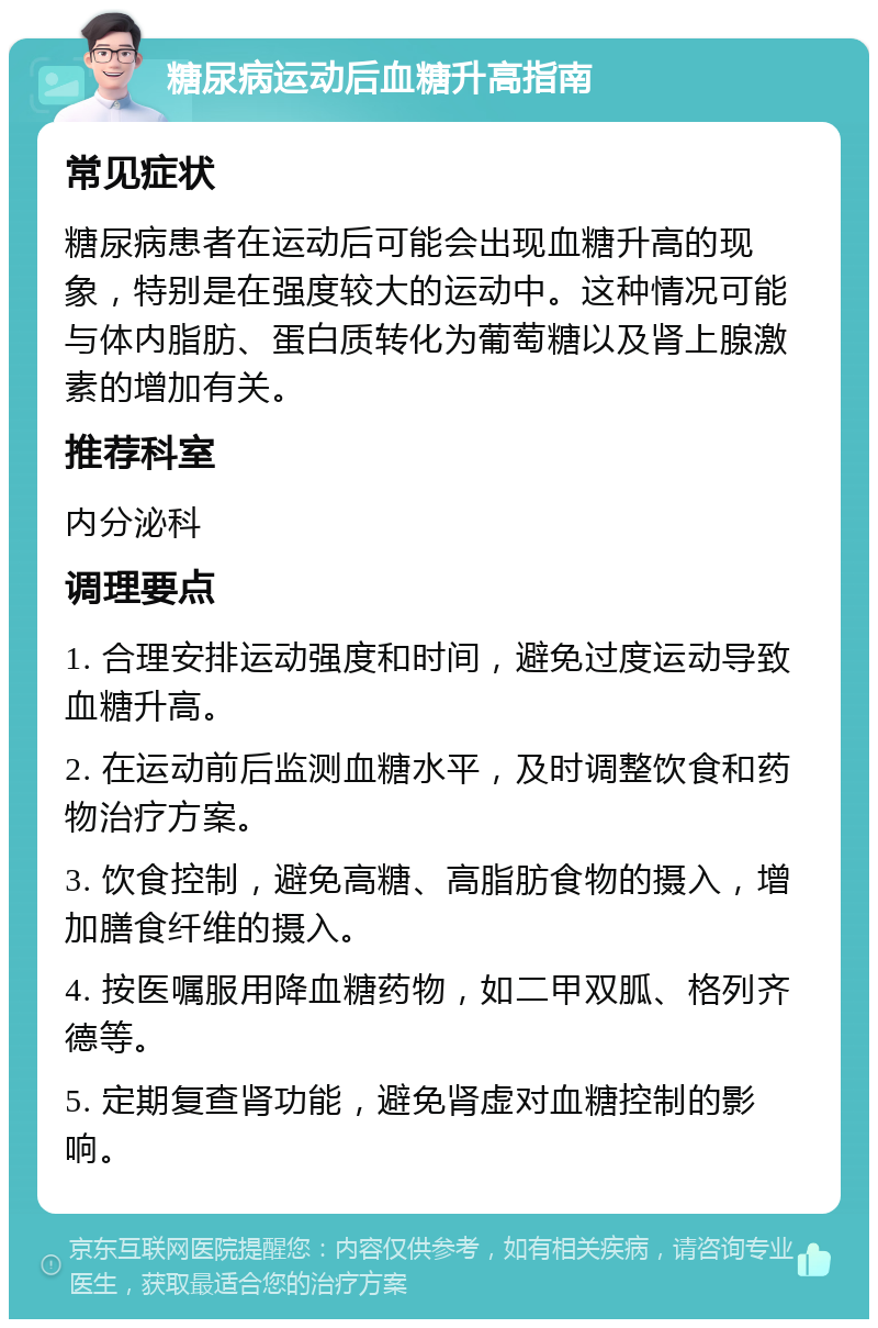 糖尿病运动后血糖升高指南 常见症状 糖尿病患者在运动后可能会出现血糖升高的现象，特别是在强度较大的运动中。这种情况可能与体内脂肪、蛋白质转化为葡萄糖以及肾上腺激素的增加有关。 推荐科室 内分泌科 调理要点 1. 合理安排运动强度和时间，避免过度运动导致血糖升高。 2. 在运动前后监测血糖水平，及时调整饮食和药物治疗方案。 3. 饮食控制，避免高糖、高脂肪食物的摄入，增加膳食纤维的摄入。 4. 按医嘱服用降血糖药物，如二甲双胍、格列齐德等。 5. 定期复查肾功能，避免肾虚对血糖控制的影响。