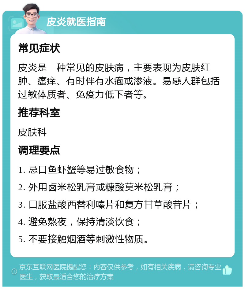 皮炎就医指南 常见症状 皮炎是一种常见的皮肤病，主要表现为皮肤红肿、瘙痒、有时伴有水疱或渗液。易感人群包括过敏体质者、免疫力低下者等。 推荐科室 皮肤科 调理要点 1. 忌口鱼虾蟹等易过敏食物； 2. 外用卤米松乳膏或糠酸莫米松乳膏； 3. 口服盐酸西替利嗪片和复方甘草酸苷片； 4. 避免熬夜，保持清淡饮食； 5. 不要接触烟酒等刺激性物质。