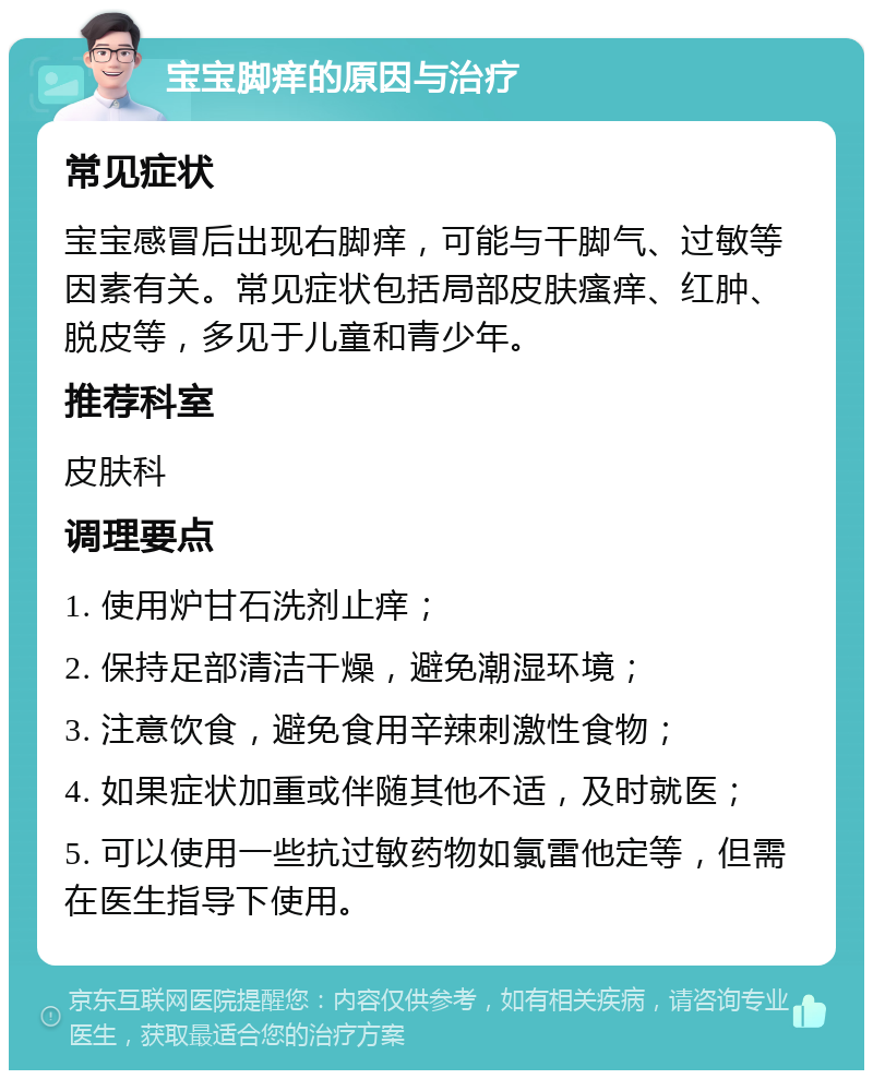 宝宝脚痒的原因与治疗 常见症状 宝宝感冒后出现右脚痒，可能与干脚气、过敏等因素有关。常见症状包括局部皮肤瘙痒、红肿、脱皮等，多见于儿童和青少年。 推荐科室 皮肤科 调理要点 1. 使用炉甘石洗剂止痒； 2. 保持足部清洁干燥，避免潮湿环境； 3. 注意饮食，避免食用辛辣刺激性食物； 4. 如果症状加重或伴随其他不适，及时就医； 5. 可以使用一些抗过敏药物如氯雷他定等，但需在医生指导下使用。