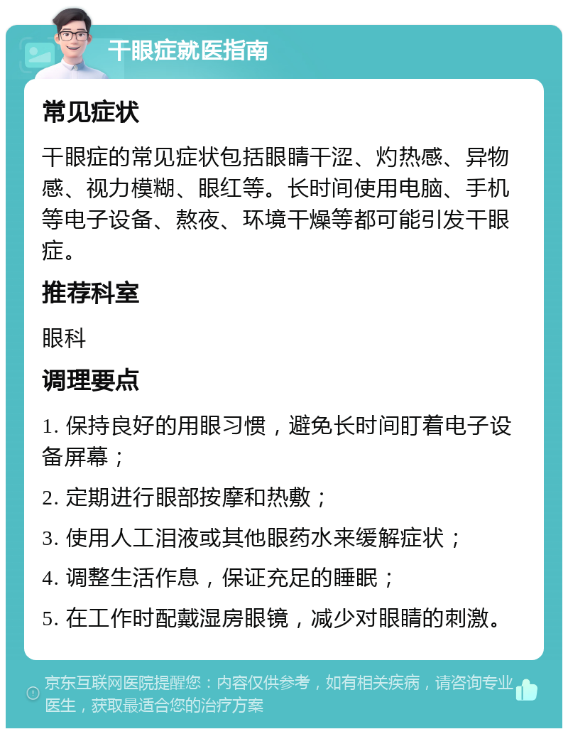 干眼症就医指南 常见症状 干眼症的常见症状包括眼睛干涩、灼热感、异物感、视力模糊、眼红等。长时间使用电脑、手机等电子设备、熬夜、环境干燥等都可能引发干眼症。 推荐科室 眼科 调理要点 1. 保持良好的用眼习惯，避免长时间盯着电子设备屏幕； 2. 定期进行眼部按摩和热敷； 3. 使用人工泪液或其他眼药水来缓解症状； 4. 调整生活作息，保证充足的睡眠； 5. 在工作时配戴湿房眼镜，减少对眼睛的刺激。