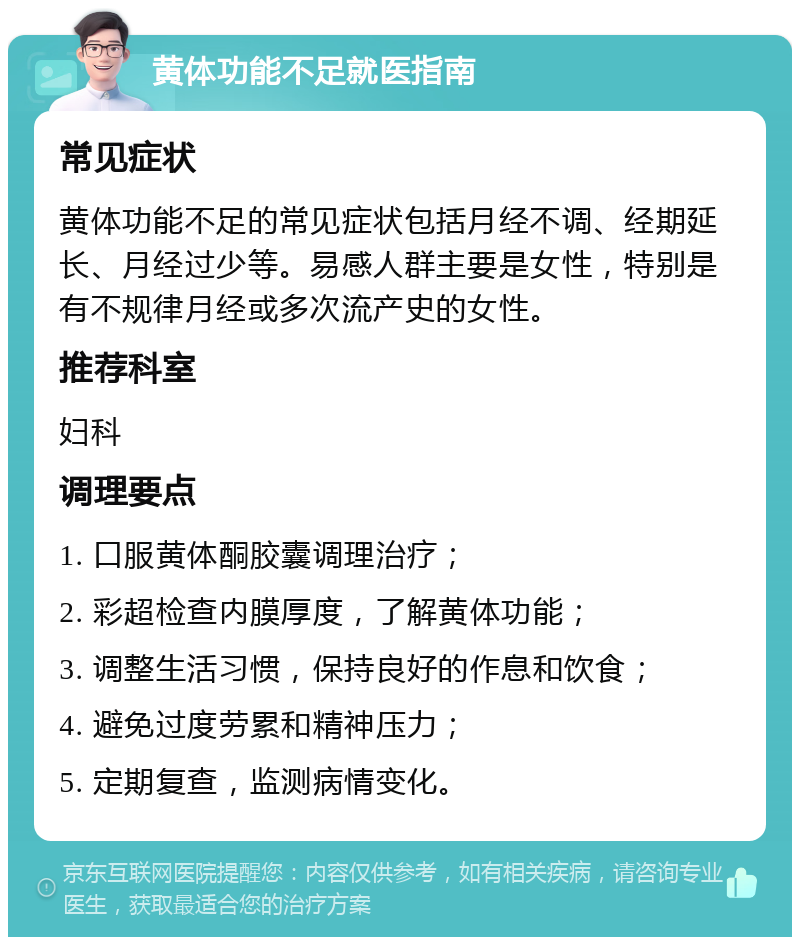 黄体功能不足就医指南 常见症状 黄体功能不足的常见症状包括月经不调、经期延长、月经过少等。易感人群主要是女性，特别是有不规律月经或多次流产史的女性。 推荐科室 妇科 调理要点 1. 口服黄体酮胶囊调理治疗； 2. 彩超检查内膜厚度，了解黄体功能； 3. 调整生活习惯，保持良好的作息和饮食； 4. 避免过度劳累和精神压力； 5. 定期复查，监测病情变化。