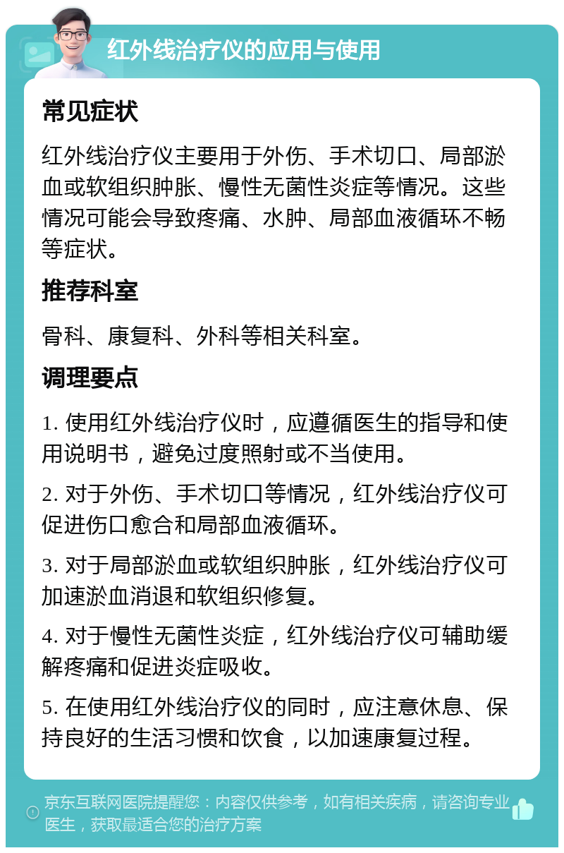 红外线治疗仪的应用与使用 常见症状 红外线治疗仪主要用于外伤、手术切口、局部淤血或软组织肿胀、慢性无菌性炎症等情况。这些情况可能会导致疼痛、水肿、局部血液循环不畅等症状。 推荐科室 骨科、康复科、外科等相关科室。 调理要点 1. 使用红外线治疗仪时，应遵循医生的指导和使用说明书，避免过度照射或不当使用。 2. 对于外伤、手术切口等情况，红外线治疗仪可促进伤口愈合和局部血液循环。 3. 对于局部淤血或软组织肿胀，红外线治疗仪可加速淤血消退和软组织修复。 4. 对于慢性无菌性炎症，红外线治疗仪可辅助缓解疼痛和促进炎症吸收。 5. 在使用红外线治疗仪的同时，应注意休息、保持良好的生活习惯和饮食，以加速康复过程。