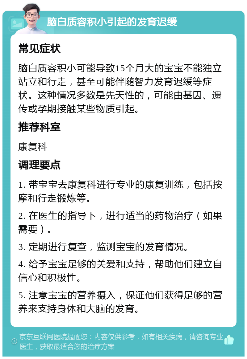 脑白质容积小引起的发育迟缓 常见症状 脑白质容积小可能导致15个月大的宝宝不能独立站立和行走，甚至可能伴随智力发育迟缓等症状。这种情况多数是先天性的，可能由基因、遗传或孕期接触某些物质引起。 推荐科室 康复科 调理要点 1. 带宝宝去康复科进行专业的康复训练，包括按摩和行走锻炼等。 2. 在医生的指导下，进行适当的药物治疗（如果需要）。 3. 定期进行复查，监测宝宝的发育情况。 4. 给予宝宝足够的关爱和支持，帮助他们建立自信心和积极性。 5. 注意宝宝的营养摄入，保证他们获得足够的营养来支持身体和大脑的发育。