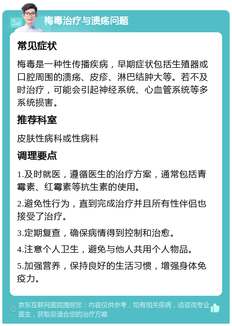 梅毒治疗与溃疡问题 常见症状 梅毒是一种性传播疾病，早期症状包括生殖器或口腔周围的溃疡、皮疹、淋巴结肿大等。若不及时治疗，可能会引起神经系统、心血管系统等多系统损害。 推荐科室 皮肤性病科或性病科 调理要点 1.及时就医，遵循医生的治疗方案，通常包括青霉素、红霉素等抗生素的使用。 2.避免性行为，直到完成治疗并且所有性伴侣也接受了治疗。 3.定期复查，确保病情得到控制和治愈。 4.注意个人卫生，避免与他人共用个人物品。 5.加强营养，保持良好的生活习惯，增强身体免疫力。