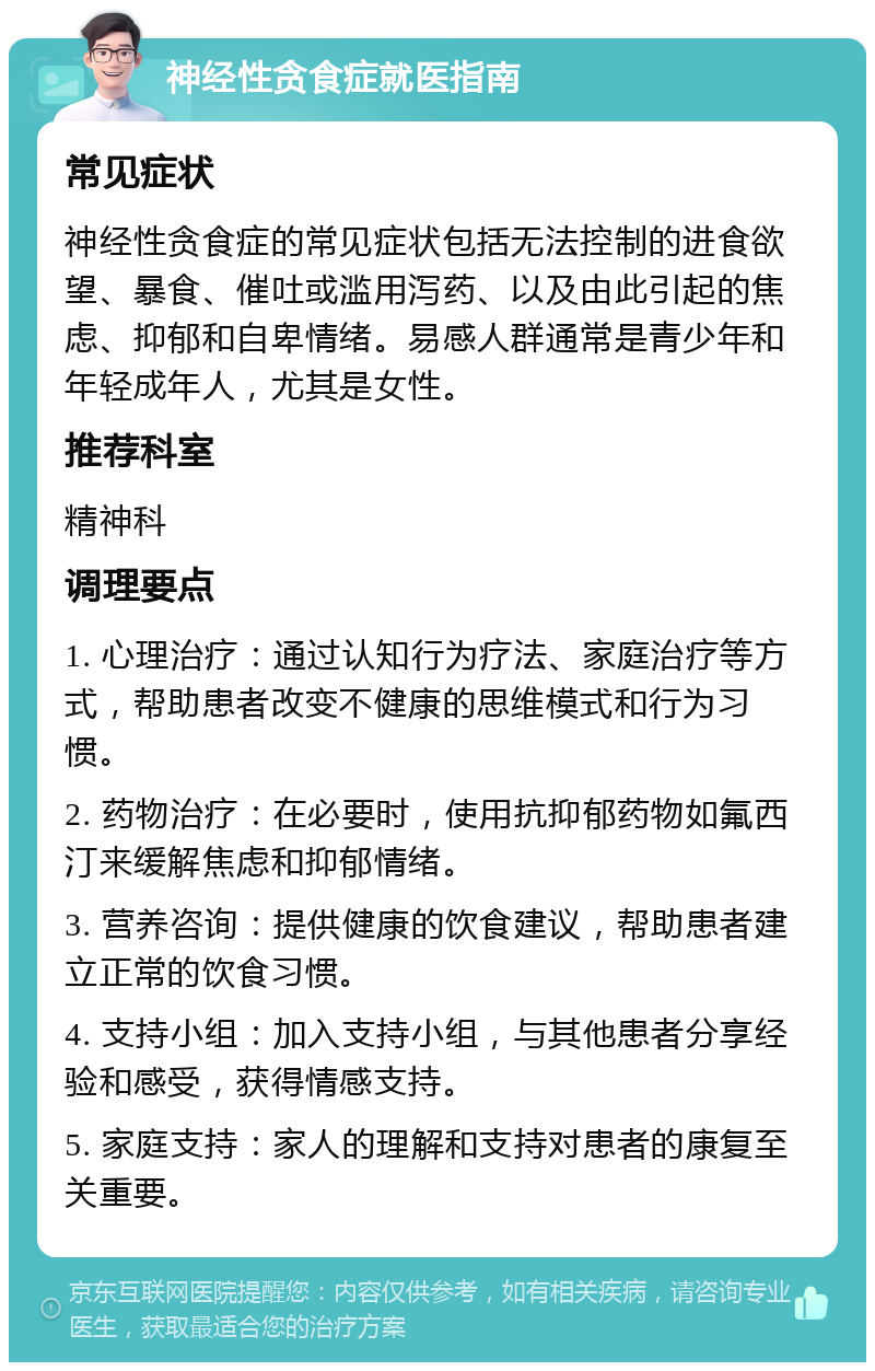 神经性贪食症就医指南 常见症状 神经性贪食症的常见症状包括无法控制的进食欲望、暴食、催吐或滥用泻药、以及由此引起的焦虑、抑郁和自卑情绪。易感人群通常是青少年和年轻成年人，尤其是女性。 推荐科室 精神科 调理要点 1. 心理治疗：通过认知行为疗法、家庭治疗等方式，帮助患者改变不健康的思维模式和行为习惯。 2. 药物治疗：在必要时，使用抗抑郁药物如氟西汀来缓解焦虑和抑郁情绪。 3. 营养咨询：提供健康的饮食建议，帮助患者建立正常的饮食习惯。 4. 支持小组：加入支持小组，与其他患者分享经验和感受，获得情感支持。 5. 家庭支持：家人的理解和支持对患者的康复至关重要。