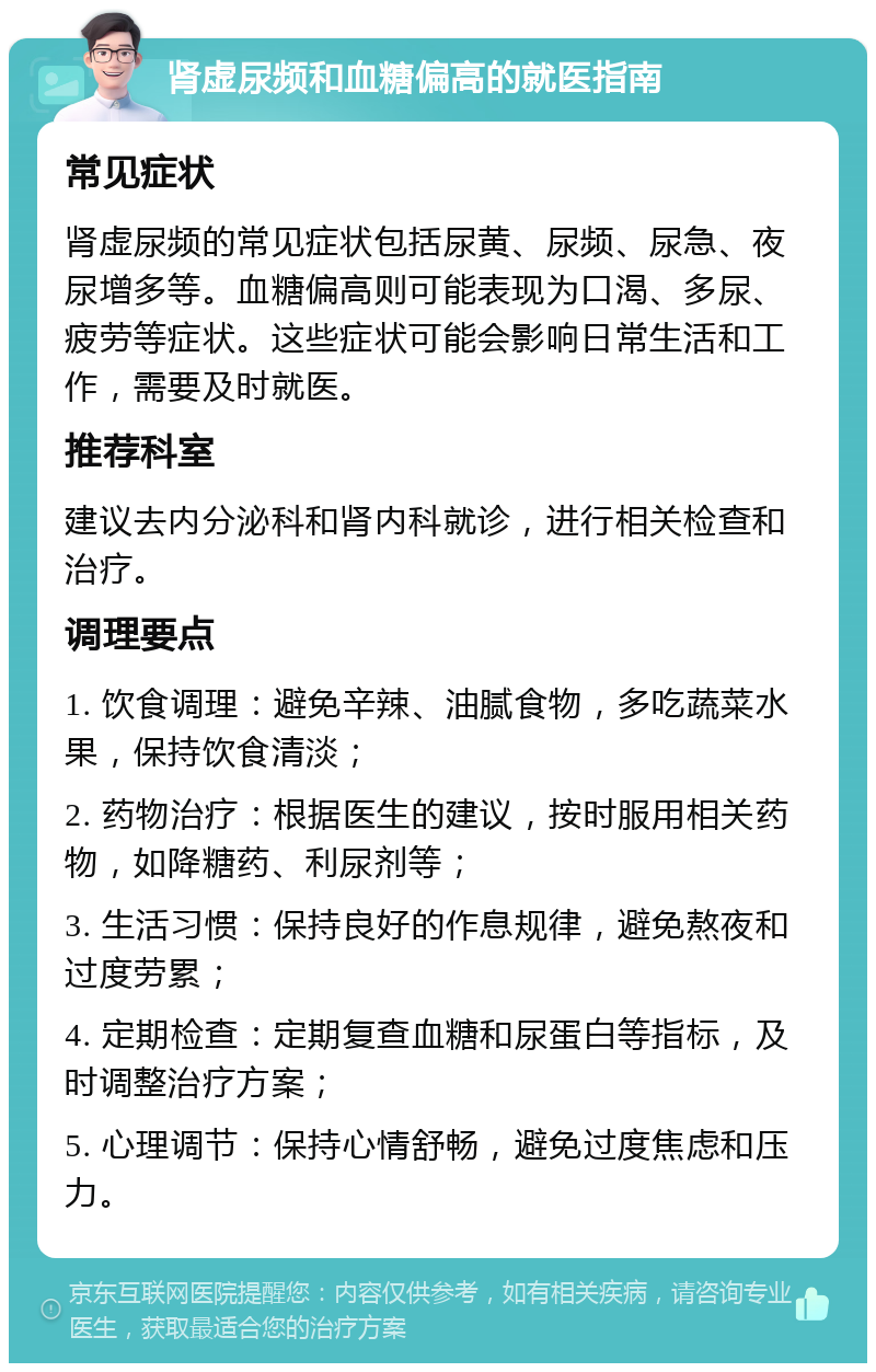 肾虚尿频和血糖偏高的就医指南 常见症状 肾虚尿频的常见症状包括尿黄、尿频、尿急、夜尿增多等。血糖偏高则可能表现为口渴、多尿、疲劳等症状。这些症状可能会影响日常生活和工作，需要及时就医。 推荐科室 建议去内分泌科和肾内科就诊，进行相关检查和治疗。 调理要点 1. 饮食调理：避免辛辣、油腻食物，多吃蔬菜水果，保持饮食清淡； 2. 药物治疗：根据医生的建议，按时服用相关药物，如降糖药、利尿剂等； 3. 生活习惯：保持良好的作息规律，避免熬夜和过度劳累； 4. 定期检查：定期复查血糖和尿蛋白等指标，及时调整治疗方案； 5. 心理调节：保持心情舒畅，避免过度焦虑和压力。