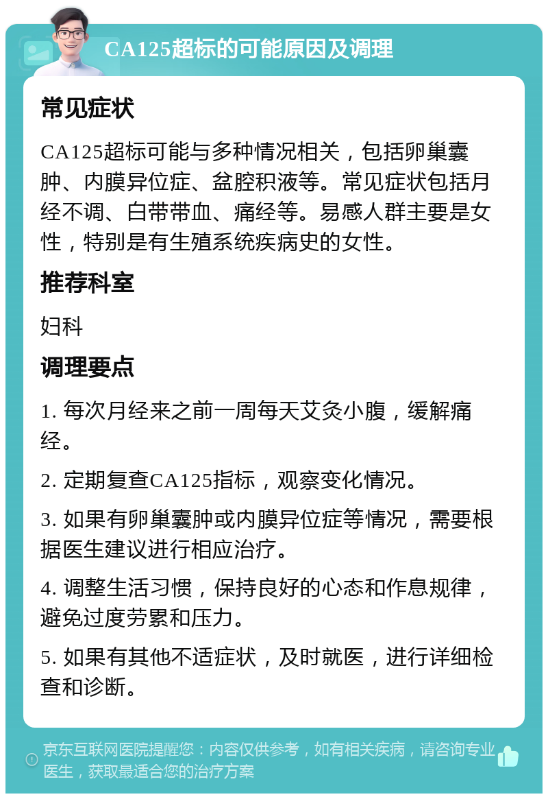 CA125超标的可能原因及调理 常见症状 CA125超标可能与多种情况相关，包括卵巢囊肿、内膜异位症、盆腔积液等。常见症状包括月经不调、白带带血、痛经等。易感人群主要是女性，特别是有生殖系统疾病史的女性。 推荐科室 妇科 调理要点 1. 每次月经来之前一周每天艾灸小腹，缓解痛经。 2. 定期复查CA125指标，观察变化情况。 3. 如果有卵巢囊肿或内膜异位症等情况，需要根据医生建议进行相应治疗。 4. 调整生活习惯，保持良好的心态和作息规律，避免过度劳累和压力。 5. 如果有其他不适症状，及时就医，进行详细检查和诊断。