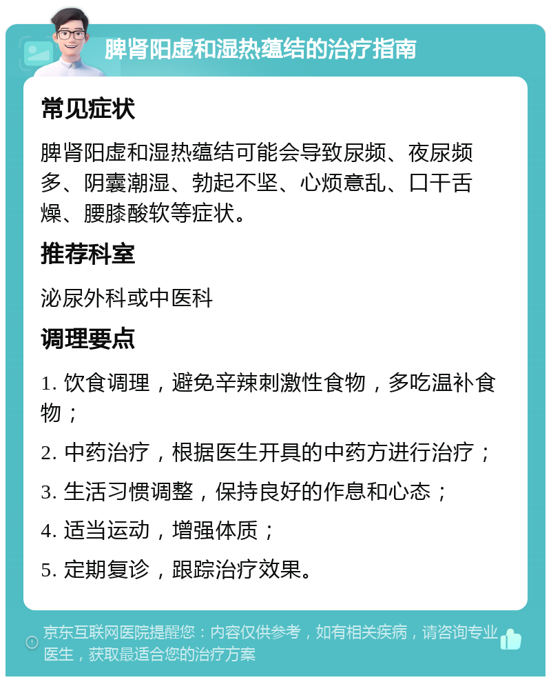 脾肾阳虚和湿热蕴结的治疗指南 常见症状 脾肾阳虚和湿热蕴结可能会导致尿频、夜尿频多、阴囊潮湿、勃起不坚、心烦意乱、口干舌燥、腰膝酸软等症状。 推荐科室 泌尿外科或中医科 调理要点 1. 饮食调理，避免辛辣刺激性食物，多吃温补食物； 2. 中药治疗，根据医生开具的中药方进行治疗； 3. 生活习惯调整，保持良好的作息和心态； 4. 适当运动，增强体质； 5. 定期复诊，跟踪治疗效果。