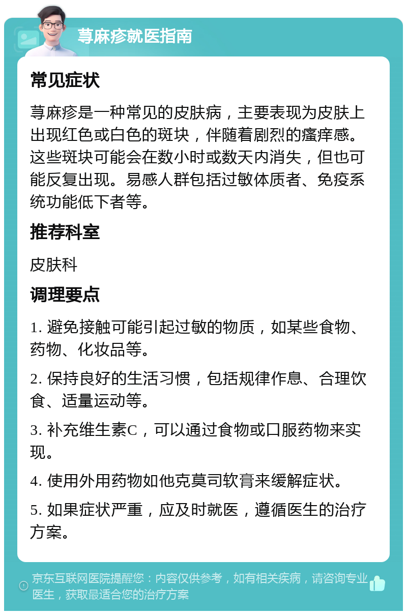 荨麻疹就医指南 常见症状 荨麻疹是一种常见的皮肤病，主要表现为皮肤上出现红色或白色的斑块，伴随着剧烈的瘙痒感。这些斑块可能会在数小时或数天内消失，但也可能反复出现。易感人群包括过敏体质者、免疫系统功能低下者等。 推荐科室 皮肤科 调理要点 1. 避免接触可能引起过敏的物质，如某些食物、药物、化妆品等。 2. 保持良好的生活习惯，包括规律作息、合理饮食、适量运动等。 3. 补充维生素C，可以通过食物或口服药物来实现。 4. 使用外用药物如他克莫司软膏来缓解症状。 5. 如果症状严重，应及时就医，遵循医生的治疗方案。