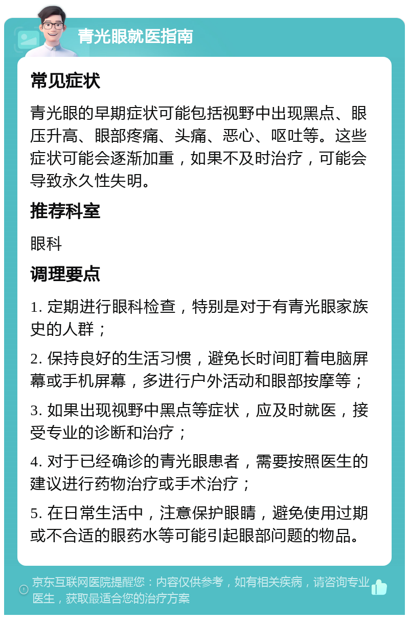 青光眼就医指南 常见症状 青光眼的早期症状可能包括视野中出现黑点、眼压升高、眼部疼痛、头痛、恶心、呕吐等。这些症状可能会逐渐加重，如果不及时治疗，可能会导致永久性失明。 推荐科室 眼科 调理要点 1. 定期进行眼科检查，特别是对于有青光眼家族史的人群； 2. 保持良好的生活习惯，避免长时间盯着电脑屏幕或手机屏幕，多进行户外活动和眼部按摩等； 3. 如果出现视野中黑点等症状，应及时就医，接受专业的诊断和治疗； 4. 对于已经确诊的青光眼患者，需要按照医生的建议进行药物治疗或手术治疗； 5. 在日常生活中，注意保护眼睛，避免使用过期或不合适的眼药水等可能引起眼部问题的物品。