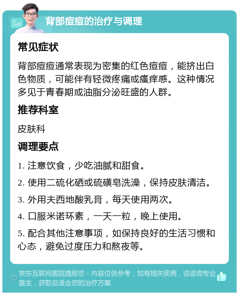 背部痘痘的治疗与调理 常见症状 背部痘痘通常表现为密集的红色痘痘，能挤出白色物质，可能伴有轻微疼痛或瘙痒感。这种情况多见于青春期或油脂分泌旺盛的人群。 推荐科室 皮肤科 调理要点 1. 注意饮食，少吃油腻和甜食。 2. 使用二硫化硒或硫磺皂洗澡，保持皮肤清洁。 3. 外用夫西地酸乳膏，每天使用两次。 4. 口服米诺环素，一天一粒，晚上使用。 5. 配合其他注意事项，如保持良好的生活习惯和心态，避免过度压力和熬夜等。