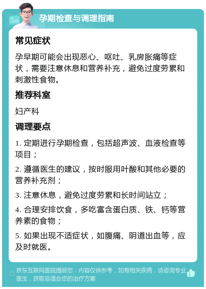 孕期检查与调理指南 常见症状 孕早期可能会出现恶心、呕吐、乳房胀痛等症状，需要注意休息和营养补充，避免过度劳累和刺激性食物。 推荐科室 妇产科 调理要点 1. 定期进行孕期检查，包括超声波、血液检查等项目； 2. 遵循医生的建议，按时服用叶酸和其他必要的营养补充剂； 3. 注意休息，避免过度劳累和长时间站立； 4. 合理安排饮食，多吃富含蛋白质、铁、钙等营养素的食物； 5. 如果出现不适症状，如腹痛、阴道出血等，应及时就医。