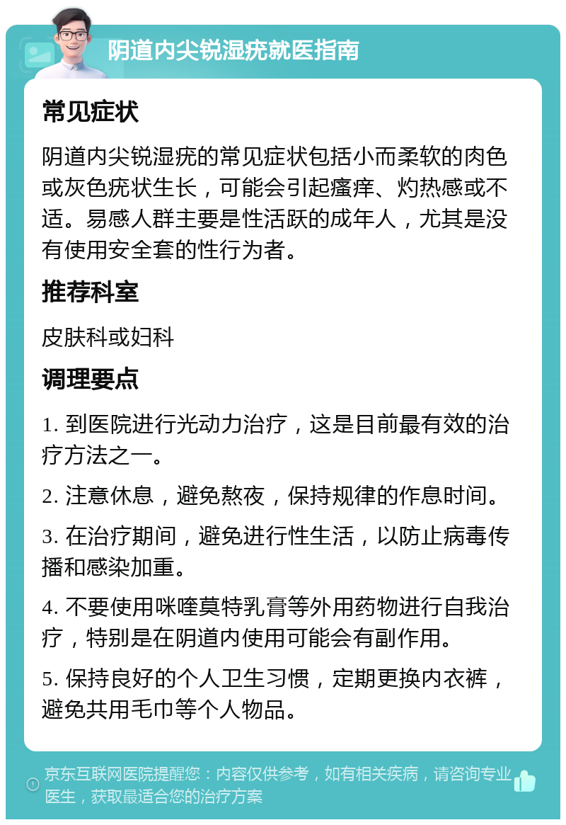 阴道内尖锐湿疣就医指南 常见症状 阴道内尖锐湿疣的常见症状包括小而柔软的肉色或灰色疣状生长，可能会引起瘙痒、灼热感或不适。易感人群主要是性活跃的成年人，尤其是没有使用安全套的性行为者。 推荐科室 皮肤科或妇科 调理要点 1. 到医院进行光动力治疗，这是目前最有效的治疗方法之一。 2. 注意休息，避免熬夜，保持规律的作息时间。 3. 在治疗期间，避免进行性生活，以防止病毒传播和感染加重。 4. 不要使用咪喹莫特乳膏等外用药物进行自我治疗，特别是在阴道内使用可能会有副作用。 5. 保持良好的个人卫生习惯，定期更换内衣裤，避免共用毛巾等个人物品。