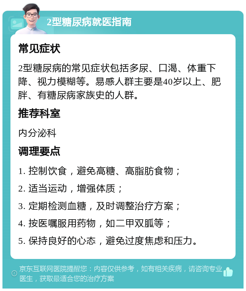 2型糖尿病就医指南 常见症状 2型糖尿病的常见症状包括多尿、口渴、体重下降、视力模糊等。易感人群主要是40岁以上、肥胖、有糖尿病家族史的人群。 推荐科室 内分泌科 调理要点 1. 控制饮食，避免高糖、高脂肪食物； 2. 适当运动，增强体质； 3. 定期检测血糖，及时调整治疗方案； 4. 按医嘱服用药物，如二甲双胍等； 5. 保持良好的心态，避免过度焦虑和压力。