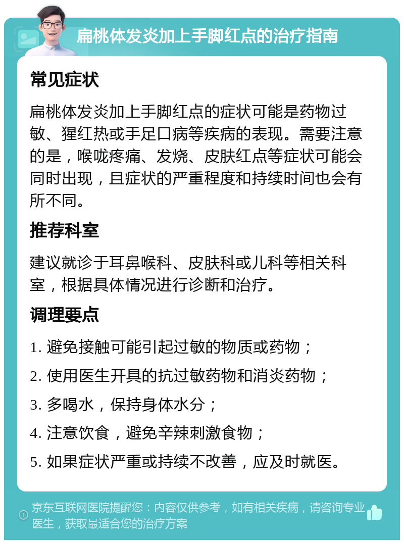 扁桃体发炎加上手脚红点的治疗指南 常见症状 扁桃体发炎加上手脚红点的症状可能是药物过敏、猩红热或手足口病等疾病的表现。需要注意的是，喉咙疼痛、发烧、皮肤红点等症状可能会同时出现，且症状的严重程度和持续时间也会有所不同。 推荐科室 建议就诊于耳鼻喉科、皮肤科或儿科等相关科室，根据具体情况进行诊断和治疗。 调理要点 1. 避免接触可能引起过敏的物质或药物； 2. 使用医生开具的抗过敏药物和消炎药物； 3. 多喝水，保持身体水分； 4. 注意饮食，避免辛辣刺激食物； 5. 如果症状严重或持续不改善，应及时就医。