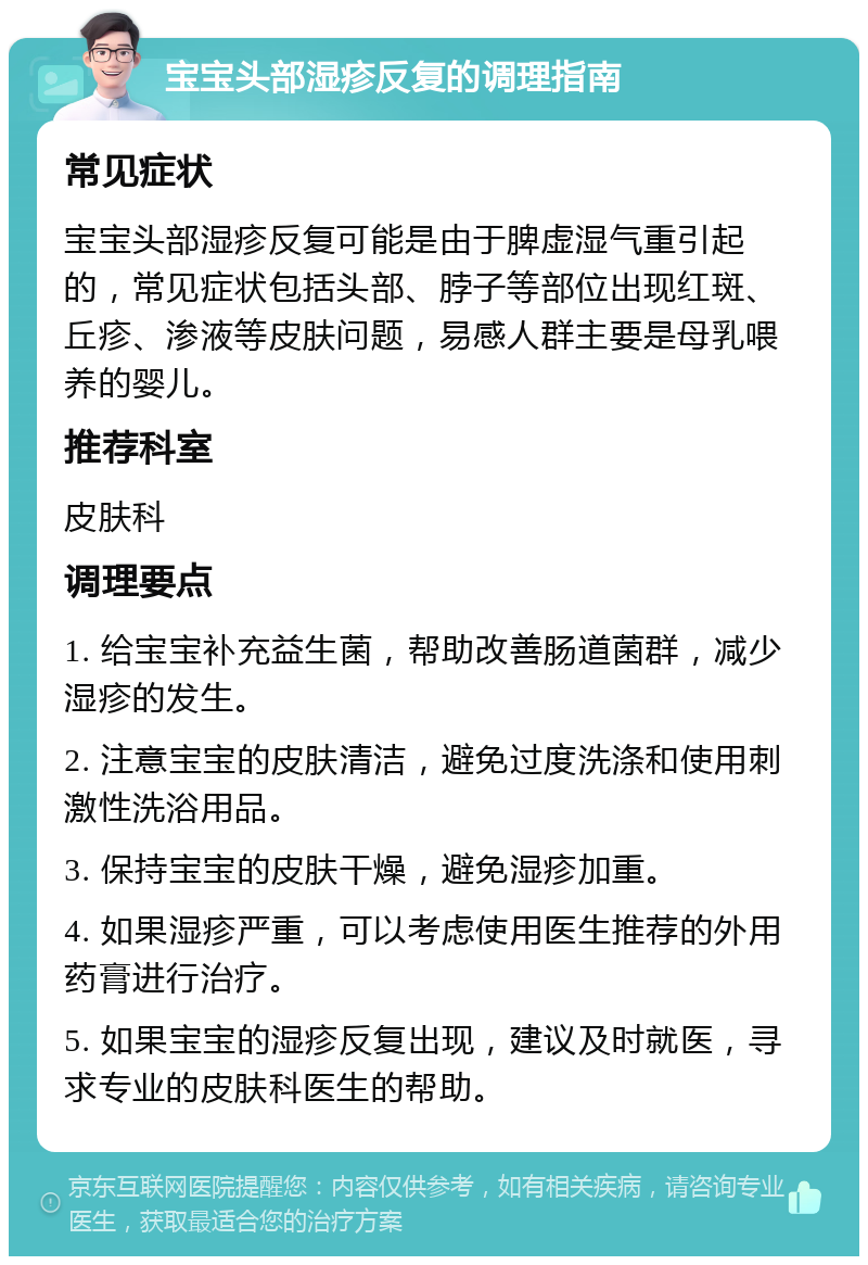 宝宝头部湿疹反复的调理指南 常见症状 宝宝头部湿疹反复可能是由于脾虚湿气重引起的，常见症状包括头部、脖子等部位出现红斑、丘疹、渗液等皮肤问题，易感人群主要是母乳喂养的婴儿。 推荐科室 皮肤科 调理要点 1. 给宝宝补充益生菌，帮助改善肠道菌群，减少湿疹的发生。 2. 注意宝宝的皮肤清洁，避免过度洗涤和使用刺激性洗浴用品。 3. 保持宝宝的皮肤干燥，避免湿疹加重。 4. 如果湿疹严重，可以考虑使用医生推荐的外用药膏进行治疗。 5. 如果宝宝的湿疹反复出现，建议及时就医，寻求专业的皮肤科医生的帮助。