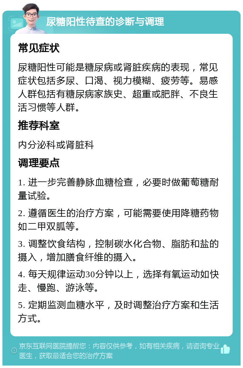 尿糖阳性待查的诊断与调理 常见症状 尿糖阳性可能是糖尿病或肾脏疾病的表现，常见症状包括多尿、口渴、视力模糊、疲劳等。易感人群包括有糖尿病家族史、超重或肥胖、不良生活习惯等人群。 推荐科室 内分泌科或肾脏科 调理要点 1. 进一步完善静脉血糖检查，必要时做葡萄糖耐量试验。 2. 遵循医生的治疗方案，可能需要使用降糖药物如二甲双胍等。 3. 调整饮食结构，控制碳水化合物、脂肪和盐的摄入，增加膳食纤维的摄入。 4. 每天规律运动30分钟以上，选择有氧运动如快走、慢跑、游泳等。 5. 定期监测血糖水平，及时调整治疗方案和生活方式。