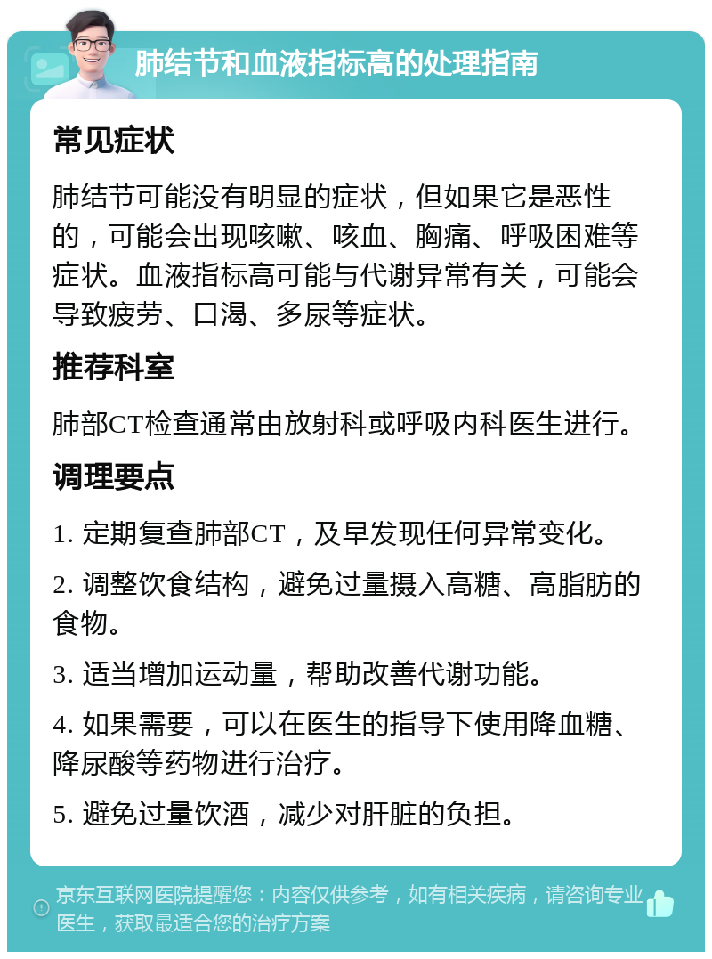 肺结节和血液指标高的处理指南 常见症状 肺结节可能没有明显的症状，但如果它是恶性的，可能会出现咳嗽、咳血、胸痛、呼吸困难等症状。血液指标高可能与代谢异常有关，可能会导致疲劳、口渴、多尿等症状。 推荐科室 肺部CT检查通常由放射科或呼吸内科医生进行。 调理要点 1. 定期复查肺部CT，及早发现任何异常变化。 2. 调整饮食结构，避免过量摄入高糖、高脂肪的食物。 3. 适当增加运动量，帮助改善代谢功能。 4. 如果需要，可以在医生的指导下使用降血糖、降尿酸等药物进行治疗。 5. 避免过量饮酒，减少对肝脏的负担。