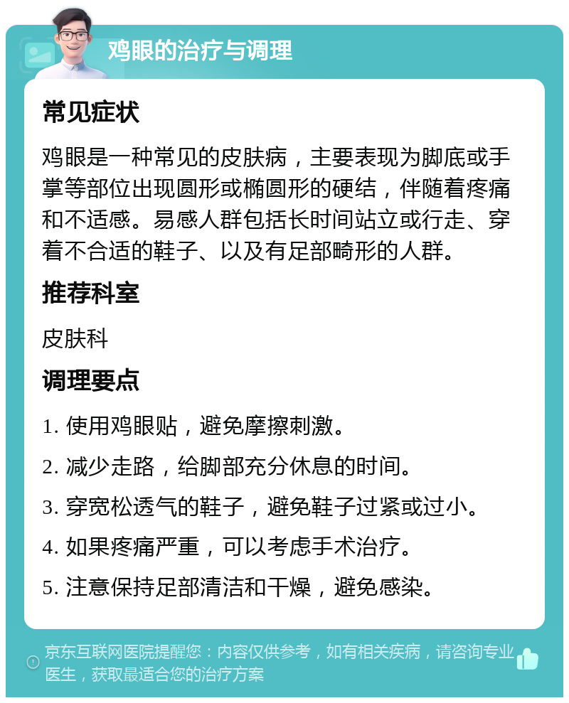 鸡眼的治疗与调理 常见症状 鸡眼是一种常见的皮肤病，主要表现为脚底或手掌等部位出现圆形或椭圆形的硬结，伴随着疼痛和不适感。易感人群包括长时间站立或行走、穿着不合适的鞋子、以及有足部畸形的人群。 推荐科室 皮肤科 调理要点 1. 使用鸡眼贴，避免摩擦刺激。 2. 减少走路，给脚部充分休息的时间。 3. 穿宽松透气的鞋子，避免鞋子过紧或过小。 4. 如果疼痛严重，可以考虑手术治疗。 5. 注意保持足部清洁和干燥，避免感染。