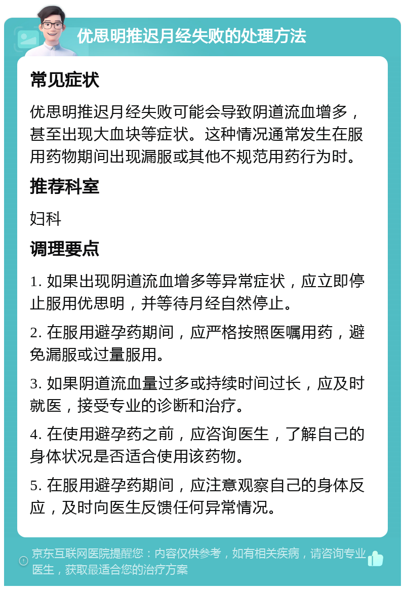 优思明推迟月经失败的处理方法 常见症状 优思明推迟月经失败可能会导致阴道流血增多，甚至出现大血块等症状。这种情况通常发生在服用药物期间出现漏服或其他不规范用药行为时。 推荐科室 妇科 调理要点 1. 如果出现阴道流血增多等异常症状，应立即停止服用优思明，并等待月经自然停止。 2. 在服用避孕药期间，应严格按照医嘱用药，避免漏服或过量服用。 3. 如果阴道流血量过多或持续时间过长，应及时就医，接受专业的诊断和治疗。 4. 在使用避孕药之前，应咨询医生，了解自己的身体状况是否适合使用该药物。 5. 在服用避孕药期间，应注意观察自己的身体反应，及时向医生反馈任何异常情况。