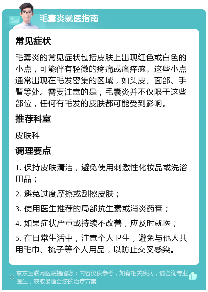 毛囊炎就医指南 常见症状 毛囊炎的常见症状包括皮肤上出现红色或白色的小点，可能伴有轻微的疼痛或瘙痒感。这些小点通常出现在毛发密集的区域，如头皮、面部、手臂等处。需要注意的是，毛囊炎并不仅限于这些部位，任何有毛发的皮肤都可能受到影响。 推荐科室 皮肤科 调理要点 1. 保持皮肤清洁，避免使用刺激性化妆品或洗浴用品； 2. 避免过度摩擦或刮擦皮肤； 3. 使用医生推荐的局部抗生素或消炎药膏； 4. 如果症状严重或持续不改善，应及时就医； 5. 在日常生活中，注意个人卫生，避免与他人共用毛巾、梳子等个人用品，以防止交叉感染。