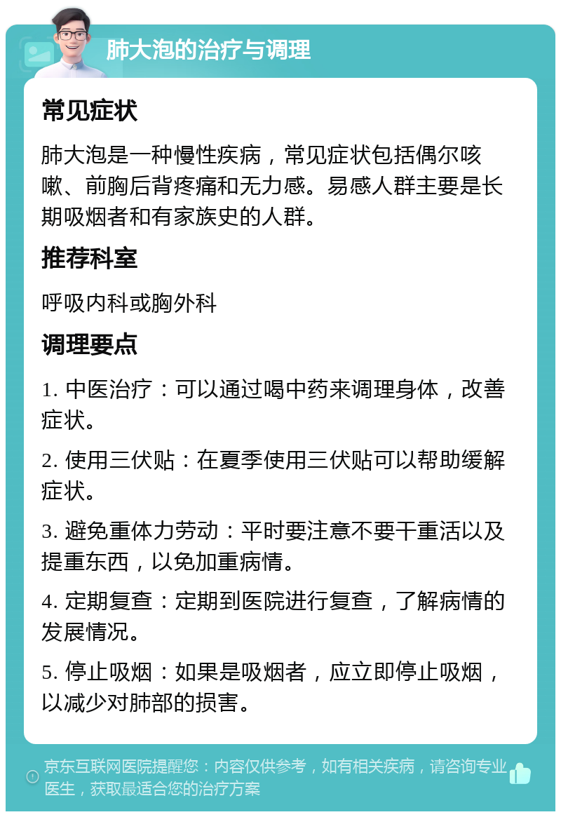 肺大泡的治疗与调理 常见症状 肺大泡是一种慢性疾病，常见症状包括偶尔咳嗽、前胸后背疼痛和无力感。易感人群主要是长期吸烟者和有家族史的人群。 推荐科室 呼吸内科或胸外科 调理要点 1. 中医治疗：可以通过喝中药来调理身体，改善症状。 2. 使用三伏贴：在夏季使用三伏贴可以帮助缓解症状。 3. 避免重体力劳动：平时要注意不要干重活以及提重东西，以免加重病情。 4. 定期复查：定期到医院进行复查，了解病情的发展情况。 5. 停止吸烟：如果是吸烟者，应立即停止吸烟，以减少对肺部的损害。