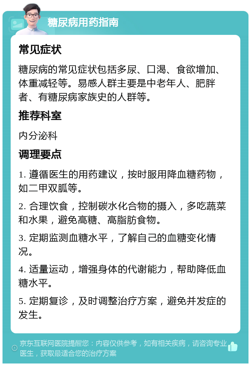 糖尿病用药指南 常见症状 糖尿病的常见症状包括多尿、口渴、食欲增加、体重减轻等。易感人群主要是中老年人、肥胖者、有糖尿病家族史的人群等。 推荐科室 内分泌科 调理要点 1. 遵循医生的用药建议，按时服用降血糖药物，如二甲双胍等。 2. 合理饮食，控制碳水化合物的摄入，多吃蔬菜和水果，避免高糖、高脂肪食物。 3. 定期监测血糖水平，了解自己的血糖变化情况。 4. 适量运动，增强身体的代谢能力，帮助降低血糖水平。 5. 定期复诊，及时调整治疗方案，避免并发症的发生。