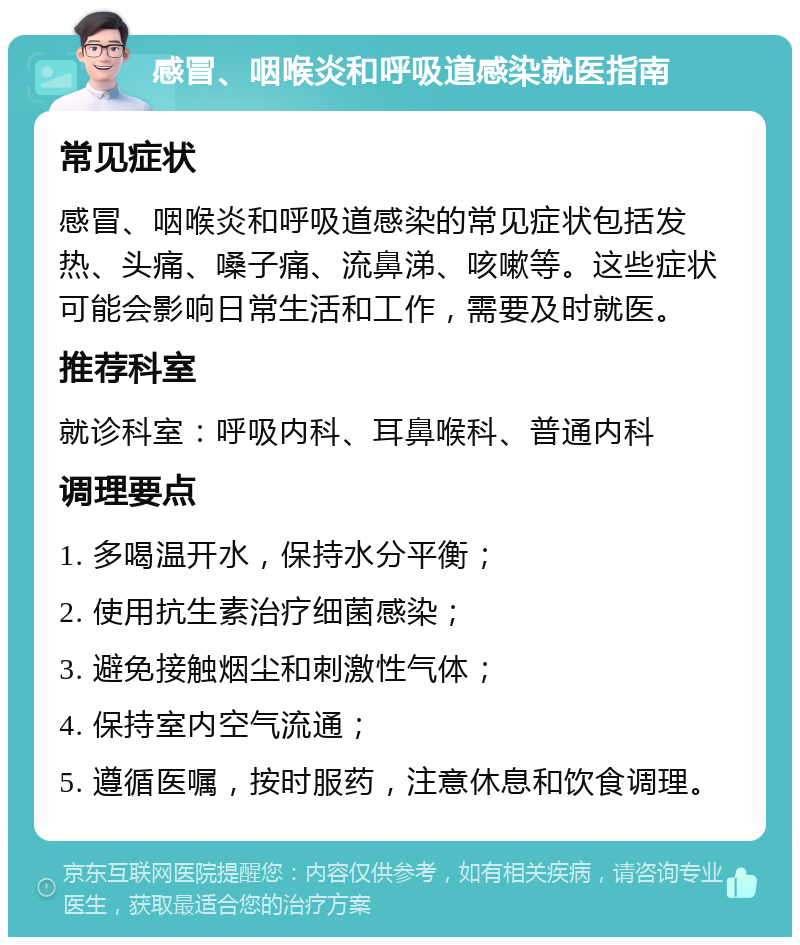 感冒、咽喉炎和呼吸道感染就医指南 常见症状 感冒、咽喉炎和呼吸道感染的常见症状包括发热、头痛、嗓子痛、流鼻涕、咳嗽等。这些症状可能会影响日常生活和工作，需要及时就医。 推荐科室 就诊科室：呼吸内科、耳鼻喉科、普通内科 调理要点 1. 多喝温开水，保持水分平衡； 2. 使用抗生素治疗细菌感染； 3. 避免接触烟尘和刺激性气体； 4. 保持室内空气流通； 5. 遵循医嘱，按时服药，注意休息和饮食调理。