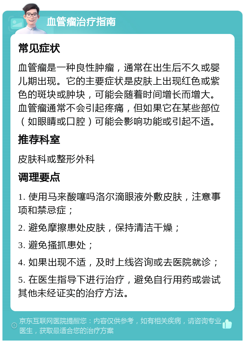 血管瘤治疗指南 常见症状 血管瘤是一种良性肿瘤，通常在出生后不久或婴儿期出现。它的主要症状是皮肤上出现红色或紫色的斑块或肿块，可能会随着时间增长而增大。血管瘤通常不会引起疼痛，但如果它在某些部位（如眼睛或口腔）可能会影响功能或引起不适。 推荐科室 皮肤科或整形外科 调理要点 1. 使用马来酸噻吗洛尔滴眼液外敷皮肤，注意事项和禁忌症； 2. 避免摩擦患处皮肤，保持清洁干燥； 3. 避免搔抓患处； 4. 如果出现不适，及时上线咨询或去医院就诊； 5. 在医生指导下进行治疗，避免自行用药或尝试其他未经证实的治疗方法。