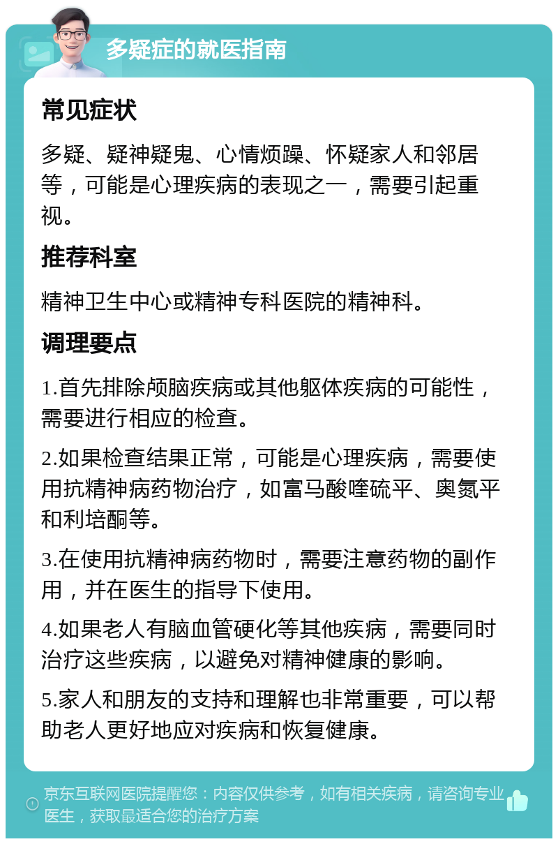 多疑症的就医指南 常见症状 多疑、疑神疑鬼、心情烦躁、怀疑家人和邻居等，可能是心理疾病的表现之一，需要引起重视。 推荐科室 精神卫生中心或精神专科医院的精神科。 调理要点 1.首先排除颅脑疾病或其他躯体疾病的可能性，需要进行相应的检查。 2.如果检查结果正常，可能是心理疾病，需要使用抗精神病药物治疗，如富马酸喹硫平、奥氮平和利培酮等。 3.在使用抗精神病药物时，需要注意药物的副作用，并在医生的指导下使用。 4.如果老人有脑血管硬化等其他疾病，需要同时治疗这些疾病，以避免对精神健康的影响。 5.家人和朋友的支持和理解也非常重要，可以帮助老人更好地应对疾病和恢复健康。