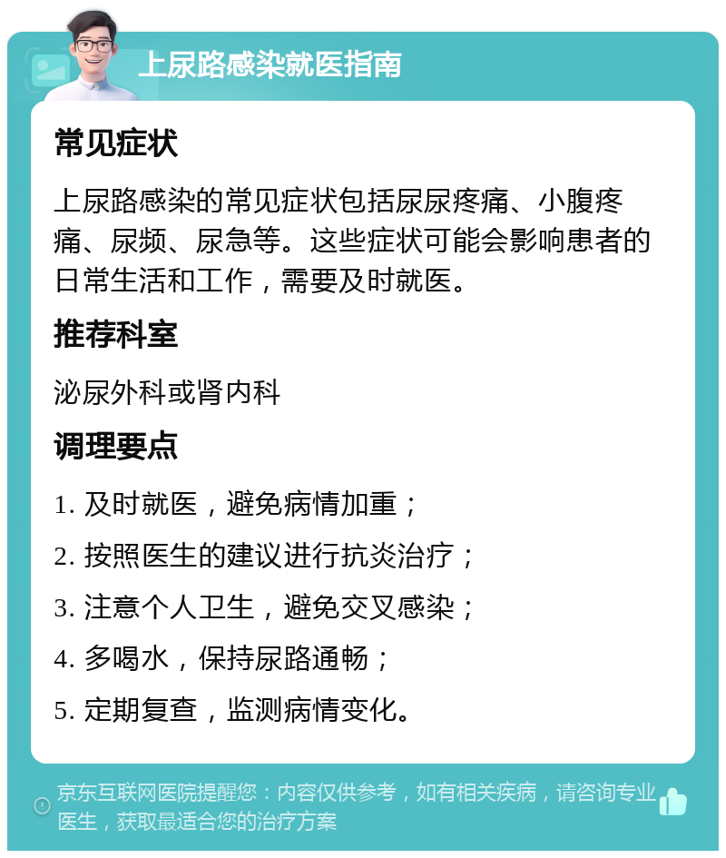 上尿路感染就医指南 常见症状 上尿路感染的常见症状包括尿尿疼痛、小腹疼痛、尿频、尿急等。这些症状可能会影响患者的日常生活和工作，需要及时就医。 推荐科室 泌尿外科或肾内科 调理要点 1. 及时就医，避免病情加重； 2. 按照医生的建议进行抗炎治疗； 3. 注意个人卫生，避免交叉感染； 4. 多喝水，保持尿路通畅； 5. 定期复查，监测病情变化。