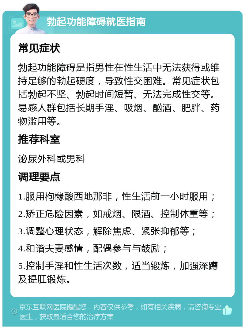 勃起功能障碍就医指南 常见症状 勃起功能障碍是指男性在性生活中无法获得或维持足够的勃起硬度，导致性交困难。常见症状包括勃起不坚、勃起时间短暂、无法完成性交等。易感人群包括长期手淫、吸烟、酗酒、肥胖、药物滥用等。 推荐科室 泌尿外科或男科 调理要点 1.服用枸橼酸西地那非，性生活前一小时服用； 2.矫正危险因素，如戒烟、限酒、控制体重等； 3.调整心理状态，解除焦虑、紧张抑郁等； 4.和谐夫妻感情，配偶参与与鼓励； 5.控制手淫和性生活次数，适当锻炼，加强深蹲及提肛锻炼。