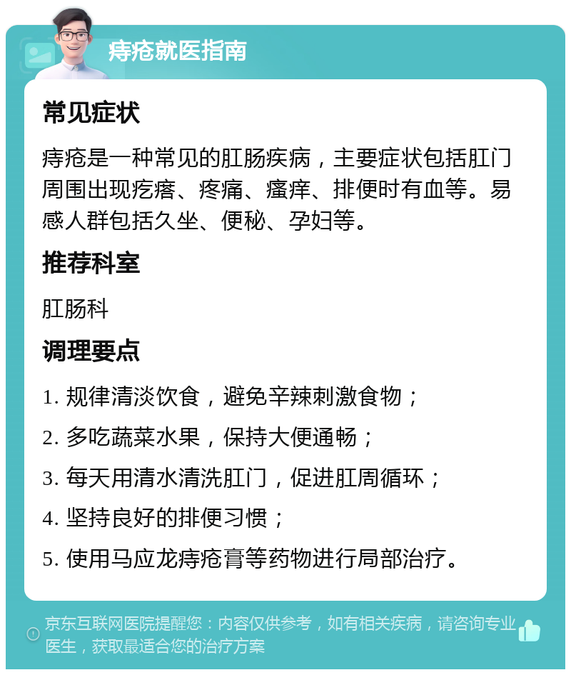 痔疮就医指南 常见症状 痔疮是一种常见的肛肠疾病，主要症状包括肛门周围出现疙瘩、疼痛、瘙痒、排便时有血等。易感人群包括久坐、便秘、孕妇等。 推荐科室 肛肠科 调理要点 1. 规律清淡饮食，避免辛辣刺激食物； 2. 多吃蔬菜水果，保持大便通畅； 3. 每天用清水清洗肛门，促进肛周循环； 4. 坚持良好的排便习惯； 5. 使用马应龙痔疮膏等药物进行局部治疗。