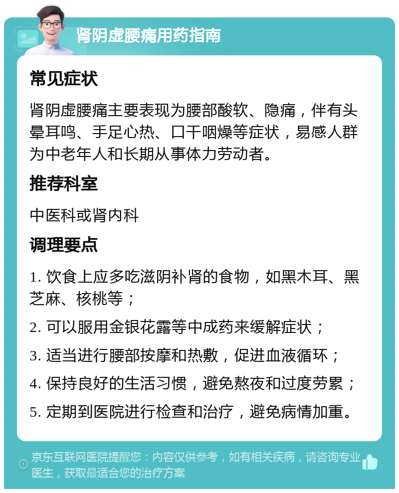 肾阴虚腰痛用药指南 常见症状 肾阴虚腰痛主要表现为腰部酸软、隐痛，伴有头晕耳鸣、手足心热、口干咽燥等症状，易感人群为中老年人和长期从事体力劳动者。 推荐科室 中医科或肾内科 调理要点 1. 饮食上应多吃滋阴补肾的食物，如黑木耳、黑芝麻、核桃等； 2. 可以服用金银花露等中成药来缓解症状； 3. 适当进行腰部按摩和热敷，促进血液循环； 4. 保持良好的生活习惯，避免熬夜和过度劳累； 5. 定期到医院进行检查和治疗，避免病情加重。