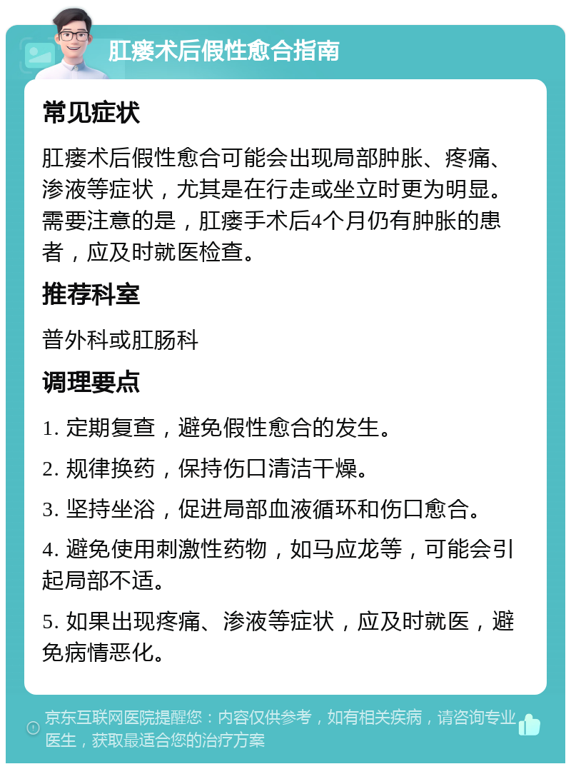 肛瘘术后假性愈合指南 常见症状 肛瘘术后假性愈合可能会出现局部肿胀、疼痛、渗液等症状，尤其是在行走或坐立时更为明显。需要注意的是，肛瘘手术后4个月仍有肿胀的患者，应及时就医检查。 推荐科室 普外科或肛肠科 调理要点 1. 定期复查，避免假性愈合的发生。 2. 规律换药，保持伤口清洁干燥。 3. 坚持坐浴，促进局部血液循环和伤口愈合。 4. 避免使用刺激性药物，如马应龙等，可能会引起局部不适。 5. 如果出现疼痛、渗液等症状，应及时就医，避免病情恶化。